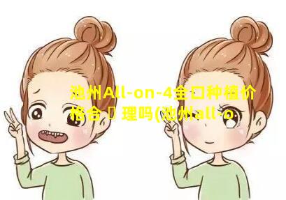 池州All-on-4全口种植价格合 ☘ 理吗(池州all-on-4全口种植价格合理吗)